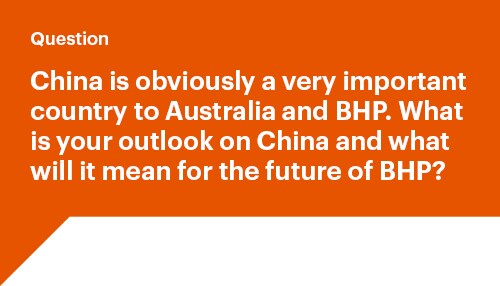 China is obviously a very important country to Australia and BHP. What is your outlook on China and what will it mean for the future of BHP?